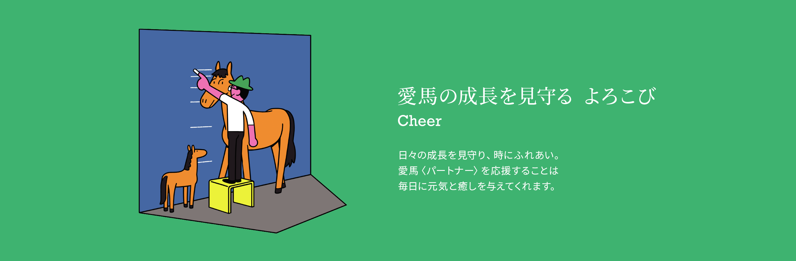 愛馬の成長を見守る よろこび 日々の成長を見守り、時にふれあい。愛馬〈パートナー〉を応援することは毎日に元気と癒しを与えてくれます。