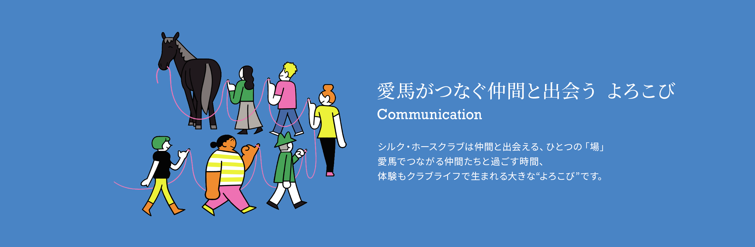 愛馬がつなぐ仲間と出会う よろこび シルク・ホースクラブは仲間と出会える、ひとつの「場」愛馬でつながる仲間たちと過ごす時間、体験もクラブライフで生まれる大きな“よろこび”です。