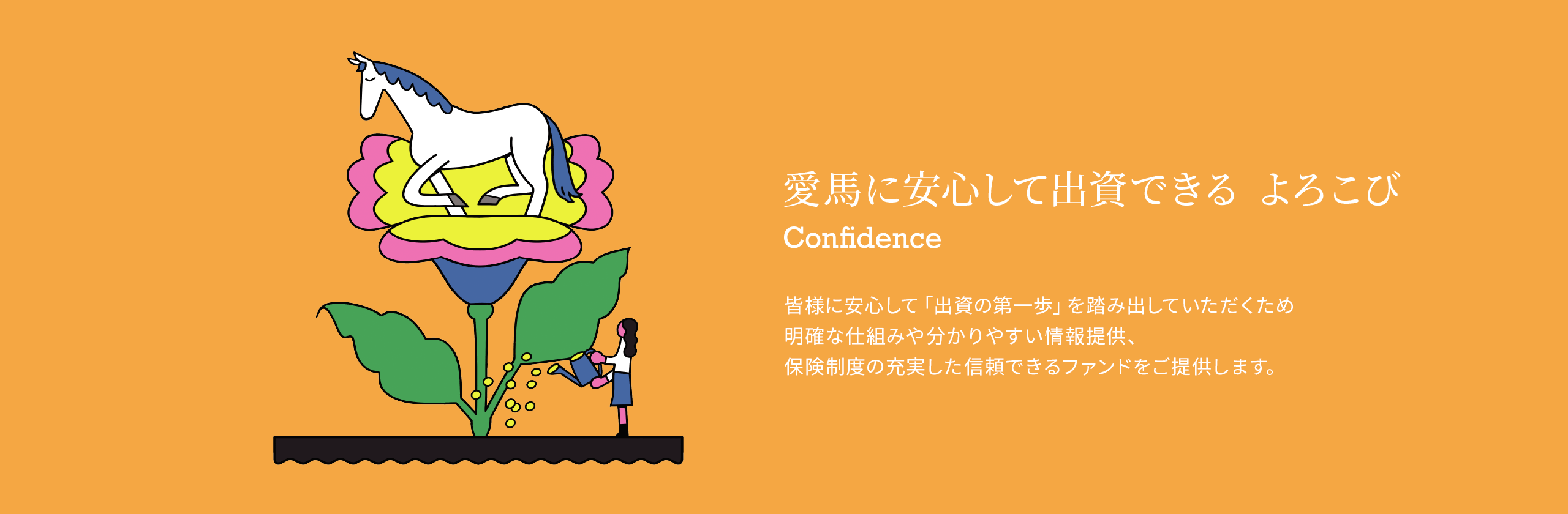 愛馬に安心して出資できる よろこび 皆様に安心して「出資の第一歩」を踏み出していただくため明確な仕組みや分かりやすい情報提供、保険制度の充実した信頼できるファンドをご提供します。